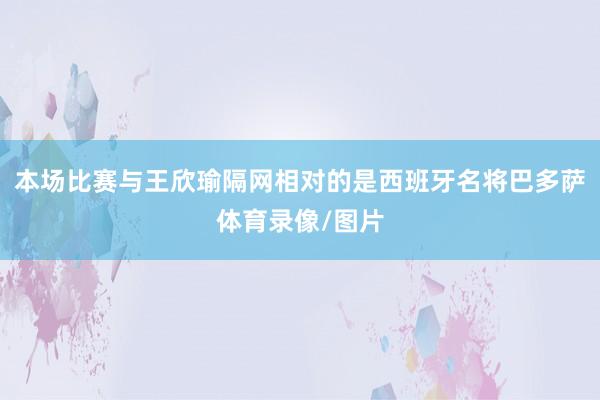本场比赛与王欣瑜隔网相对的是西班牙名将巴多萨体育录像/图片