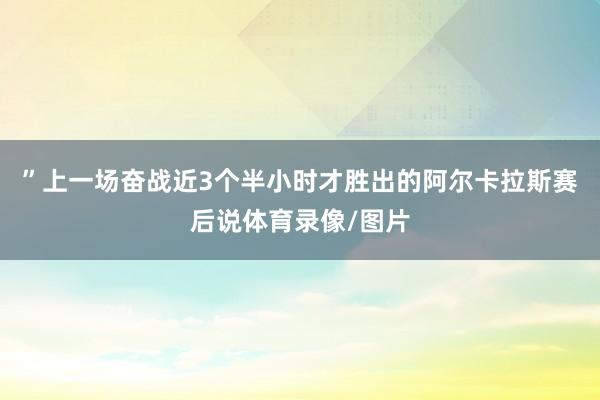 ”上一场奋战近3个半小时才胜出的阿尔卡拉斯赛后说体育录像/图片