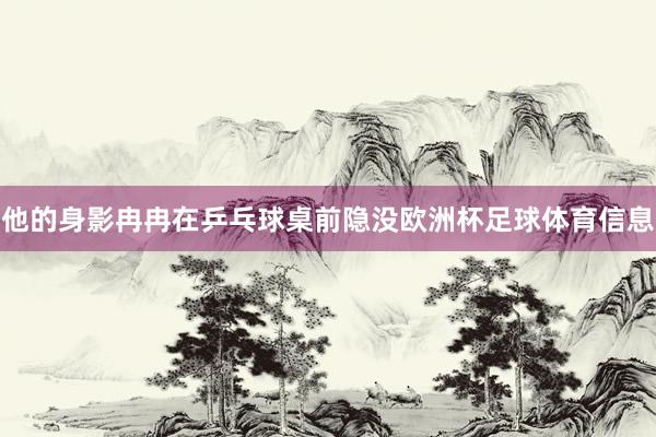 他的身影冉冉在乒乓球桌前隐没欧洲杯足球体育信息
