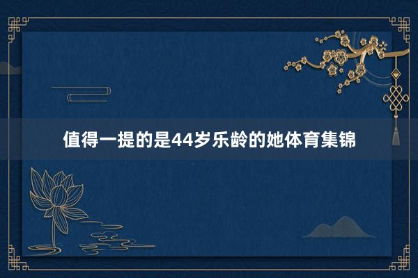 值得一提的是44岁乐龄的她体育集锦