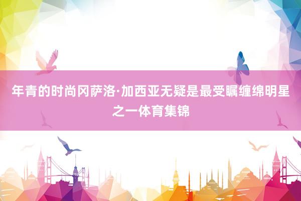 年青的时尚冈萨洛·加西亚无疑是最受瞩缠绵明星之一体育集锦
