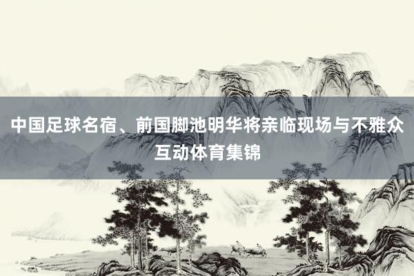 中国足球名宿、前国脚池明华将亲临现场与不雅众互动体育集锦