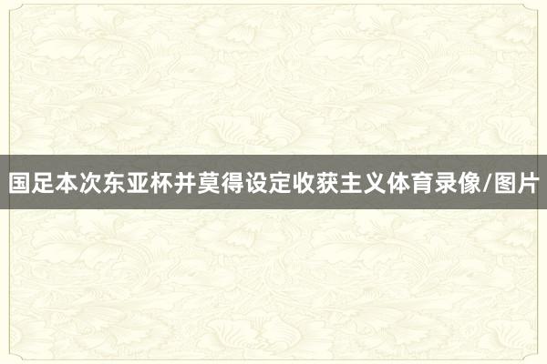 国足本次东亚杯并莫得设定收获主义体育录像/图片