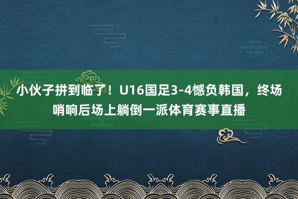 小伙子拼到临了！U16国足3-4憾负韩国，终场哨响后场上躺倒一派体育赛事直播