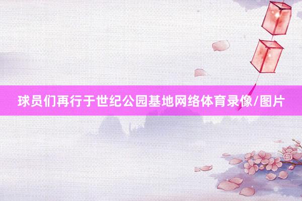 球员们再行于世纪公园基地网络体育录像/图片