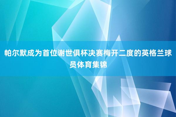 帕尔默成为首位谢世俱杯决赛梅开二度的英格兰球员体育集锦