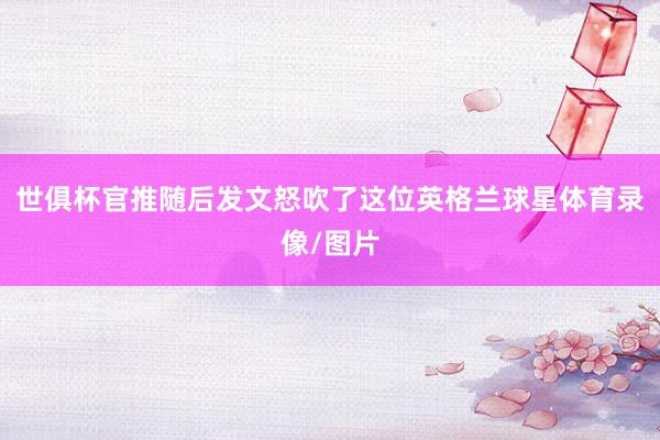 世俱杯官推随后发文怒吹了这位英格兰球星体育录像/图片