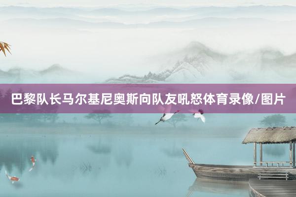 巴黎队长马尔基尼奥斯向队友吼怒体育录像/图片