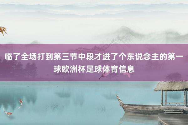 临了全场打到第三节中段才进了个东说念主的第一球欧洲杯足球体育信息