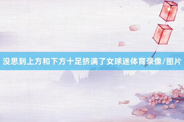 没思到上方和下方十足挤满了女球迷体育录像/图片