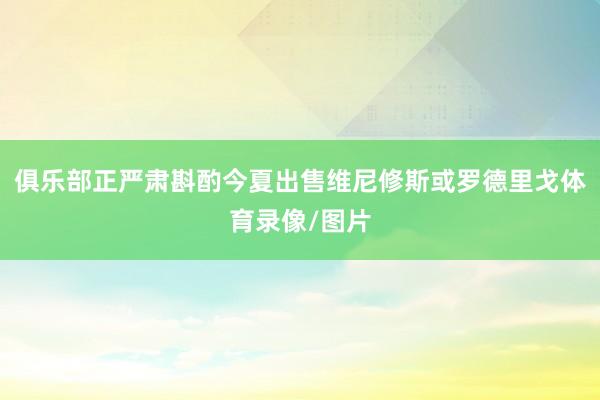 俱乐部正严肃斟酌今夏出售维尼修斯或罗德里戈体育录像/图片