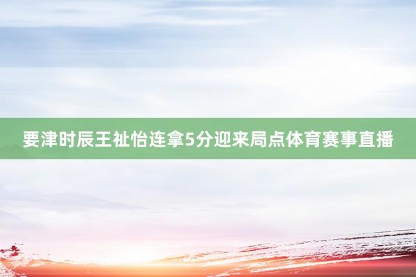 要津时辰王祉怡连拿5分迎来局点体育赛事直播