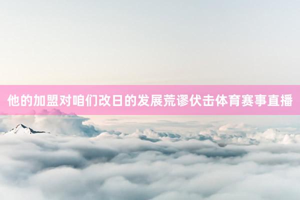 他的加盟对咱们改日的发展荒谬伏击体育赛事直播