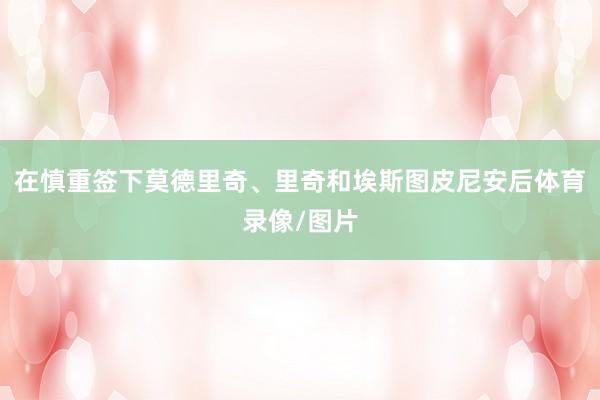 在慎重签下莫德里奇、里奇和埃斯图皮尼安后体育录像/图片