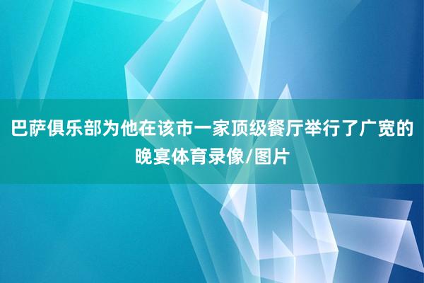 巴萨俱乐部为他在该市一家顶级餐厅举行了广宽的晚宴体育录像/图片