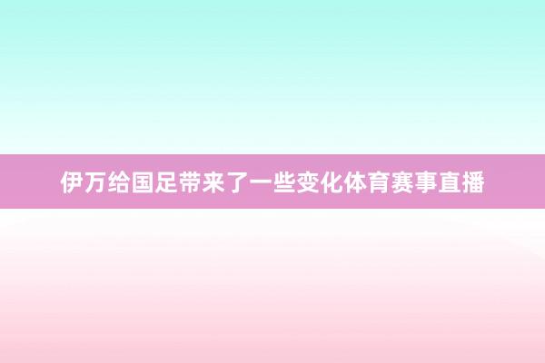 伊万给国足带来了一些变化体育赛事直播