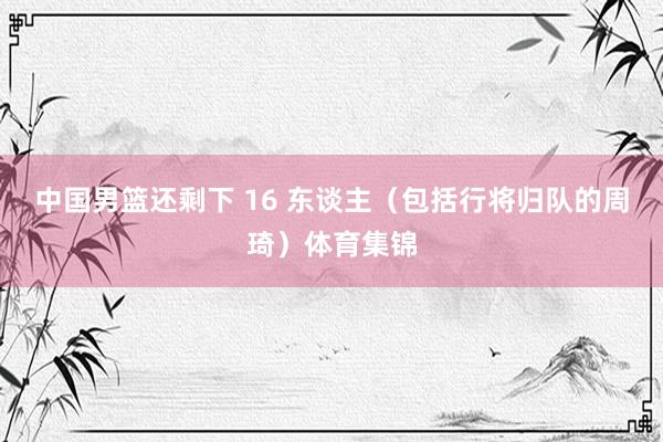 中国男篮还剩下 16 东谈主(包括行将归队的周琦)体育集锦