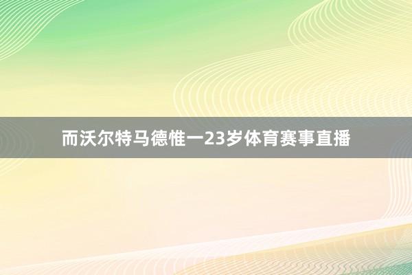 而沃尔特马德惟一23岁体育赛事直播