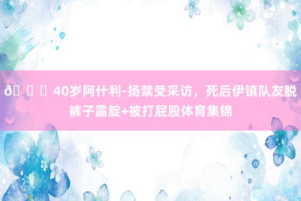😂40岁阿什利-扬禁受采访，死后伊镇队友脱裤子露腚+被打屁股体育集锦