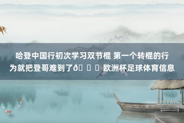 哈登中国行初次学习双节棍 第一个转棍的行为就把登哥难到了😂欧洲杯足球体育信息