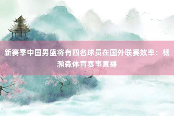 新赛季中国男篮将有四名球员在国外联赛效率：杨瀚森体育赛事直播