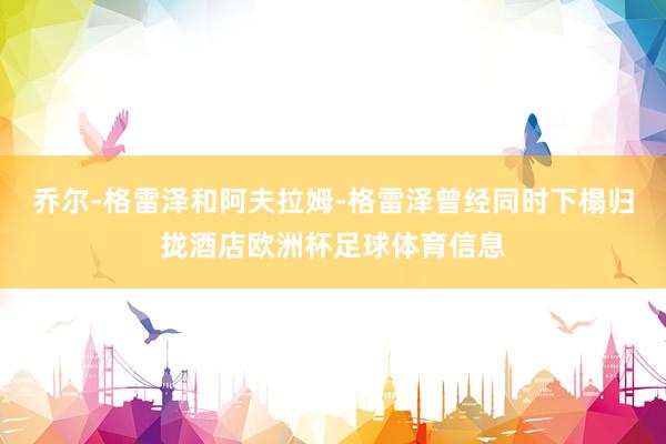 乔尔-格雷泽和阿夫拉姆-格雷泽曾经同时下榻归拢酒店欧洲杯足球体育信息