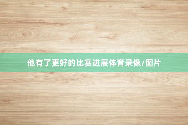 他有了更好的比赛进展体育录像/图片