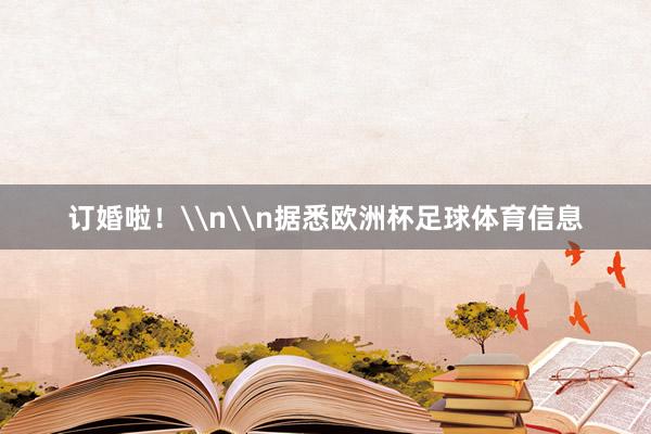 订婚啦！\n\n据悉欧洲杯足球体育信息