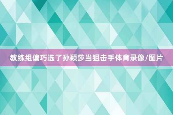 教练组偏巧选了孙颖莎当狙击手体育录像/图片